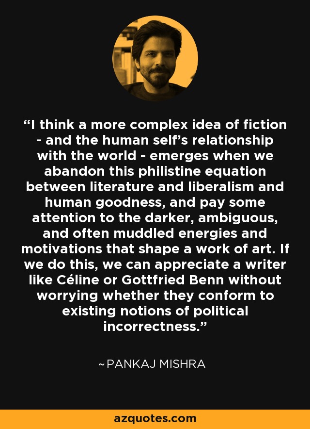 I think a more complex idea of fiction - and the human self's relationship with the world - emerges when we abandon this philistine equation between literature and liberalism and human goodness, and pay some attention to the darker, ambiguous, and often muddled energies and motivations that shape a work of art. If we do this, we can appreciate a writer like Céline or Gottfried Benn without worrying whether they conform to existing notions of political incorrectness. - Pankaj Mishra