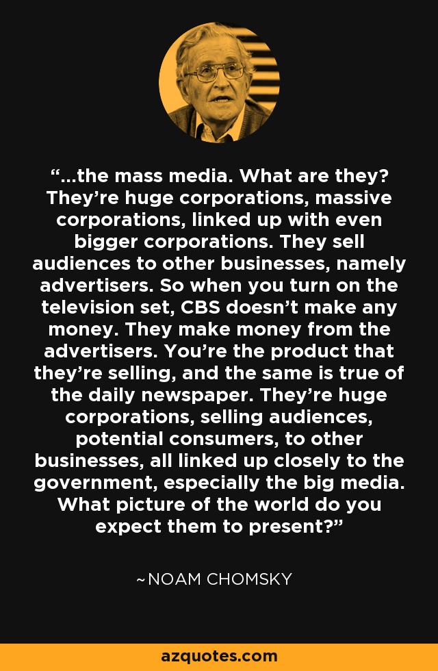 ...the mass media. What are they? They're huge corporations, massive corporations, linked up with even bigger corporations. They sell audiences to other businesses, namely advertisers. So when you turn on the television set, CBS doesn't make any money. They make money from the advertisers. You're the product that they're selling, and the same is true of the daily newspaper. They're huge corporations, selling audiences, potential consumers, to other businesses, all linked up closely to the government, especially the big media. What picture of the world do you expect them to present? - Noam Chomsky