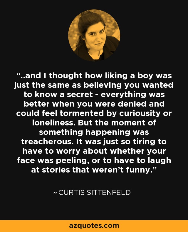 ..and I thought how liking a boy was just the same as believing you wanted to know a secret - everything was better when you were denied and could feel tormented by curiousity or loneliness. But the moment of something happening was treacherous. It was just so tiring to have to worry about whether your face was peeling, or to have to laugh at stories that weren’t funny. - Curtis Sittenfeld