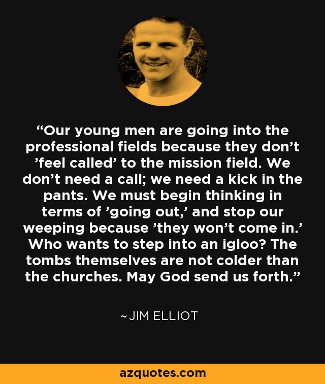 Our young men are going into the professional fields because they don't 'feel called' to the mission field. We don't need a call; we need a kick in the pants. We must begin thinking in terms of 'going out,' and stop our weeping because 'they won't come in.' Who wants to step into an igloo? The tombs themselves are not colder than the churches. May God send us forth. - Jim Elliot