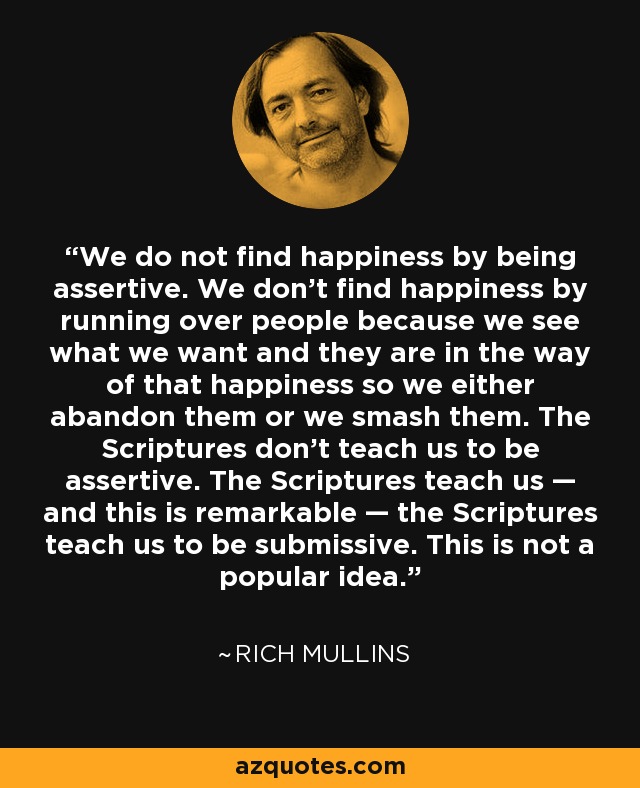 We do not find happiness by being assertive. We don't find happiness by running over people because we see what we want and they are in the way of that happiness so we either abandon them or we smash them. The Scriptures don't teach us to be assertive. The Scriptures teach us — and this is remarkable — the Scriptures teach us to be submissive. This is not a popular idea. - Rich Mullins