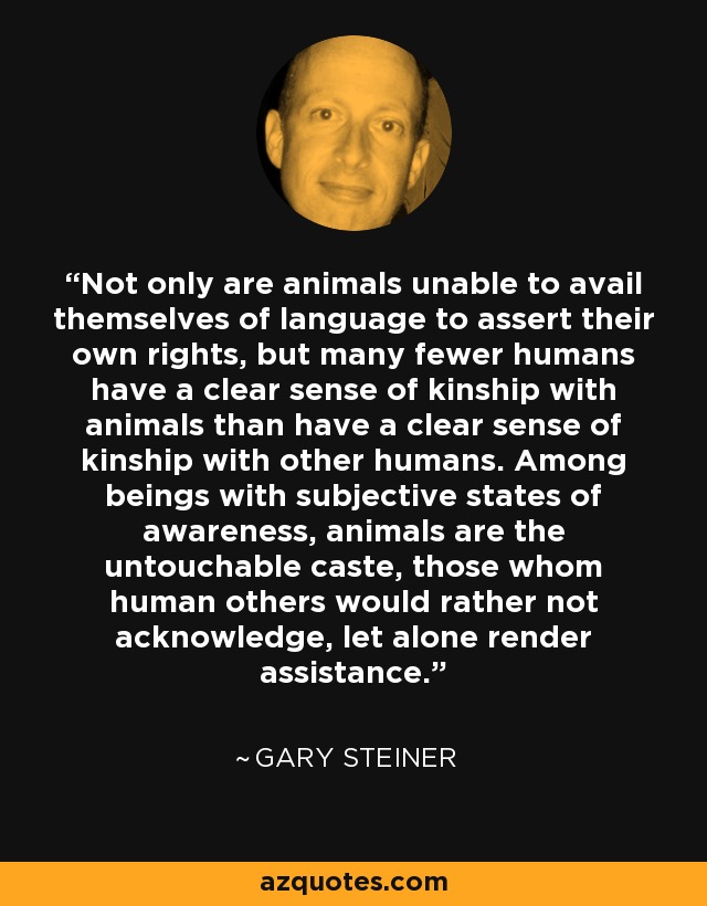 Not only are animals unable to avail themselves of language to assert their own rights, but many fewer humans have a clear sense of kinship with animals than have a clear sense of kinship with other humans. Among beings with subjective states of awareness, animals are the untouchable caste, those whom human others would rather not acknowledge, let alone render assistance. - Gary Steiner