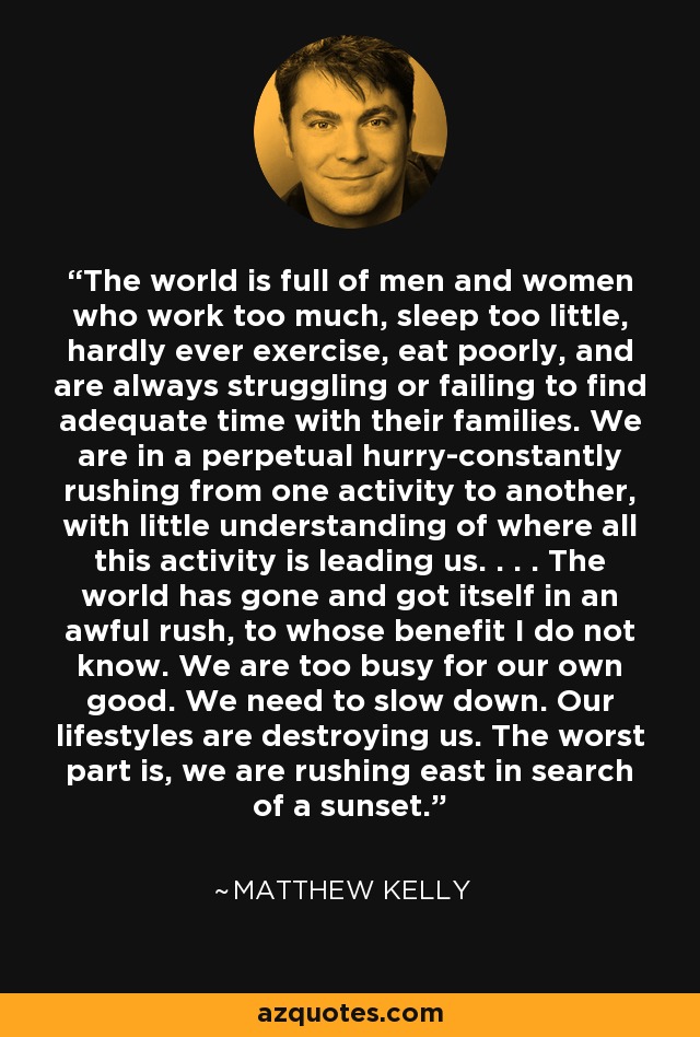 The world is full of men and women who work too much, sleep too little, hardly ever exercise, eat poorly, and are always struggling or failing to find adequate time with their families. We are in a perpetual hurry-constantly rushing from one activity to another, with little understanding of where all this activity is leading us. . . . The world has gone and got itself in an awful rush, to whose benefit I do not know. We are too busy for our own good. We need to slow down. Our lifestyles are destroying us. The worst part is, we are rushing east in search of a sunset. - Matthew Kelly