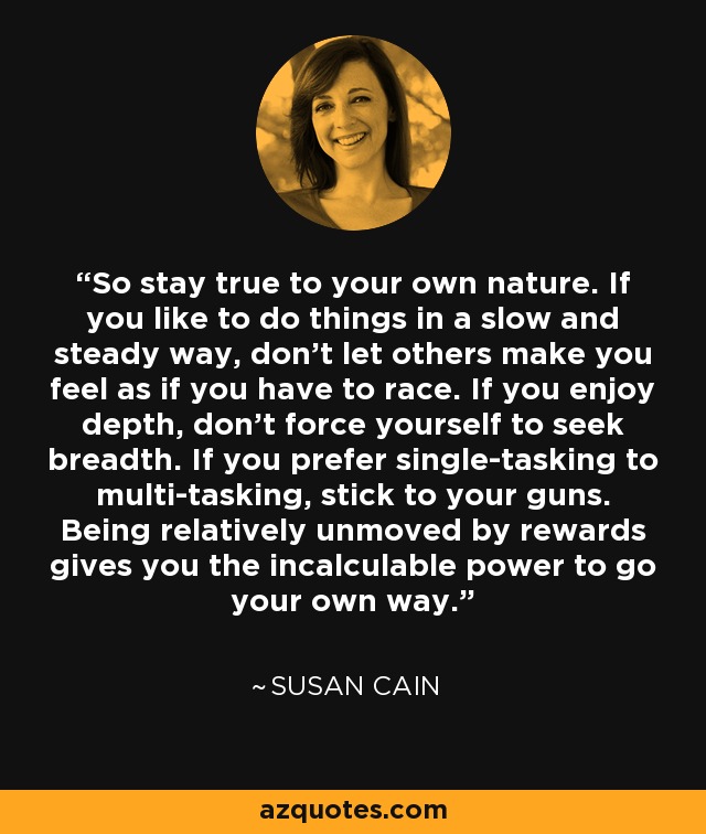 So stay true to your own nature. If you like to do things in a slow and steady way, don't let others make you feel as if you have to race. If you enjoy depth, don't force yourself to seek breadth. If you prefer single-tasking to multi-tasking, stick to your guns. Being relatively unmoved by rewards gives you the incalculable power to go your own way. - Susan Cain