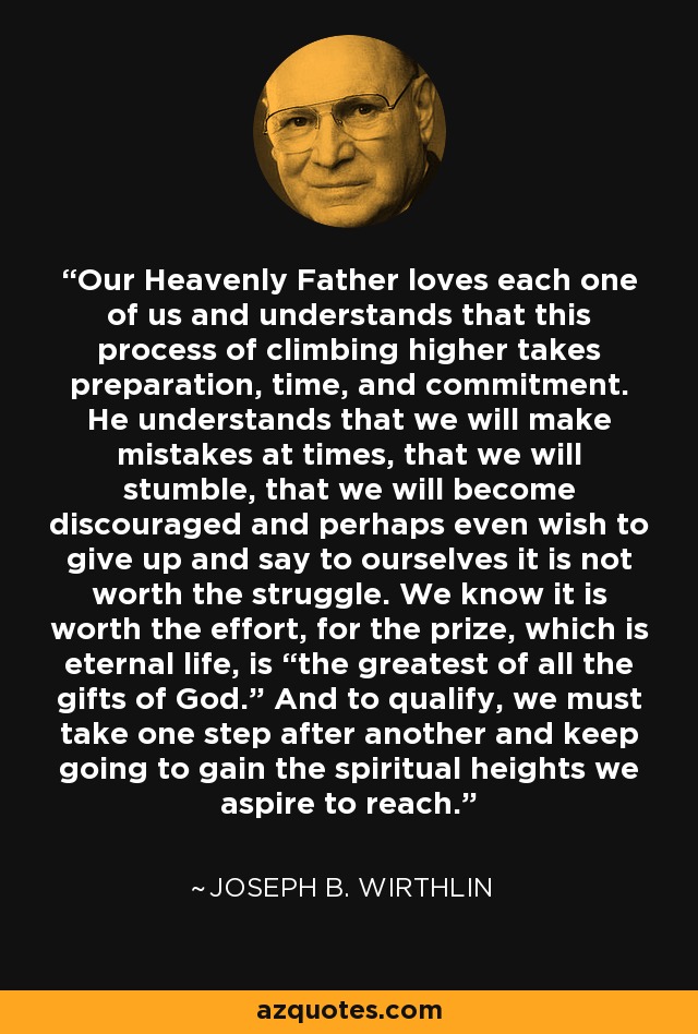 Our Heavenly Father loves each one of us and understands that this process of climbing higher takes preparation, time, and commitment. He understands that we will make mistakes at times, that we will stumble, that we will become discouraged and perhaps even wish to give up and say to ourselves it is not worth the struggle. We know it is worth the effort, for the prize, which is eternal life, is “the greatest of all the gifts of God.” And to qualify, we must take one step after another and keep going to gain the spiritual heights we aspire to reach. - Joseph B. Wirthlin