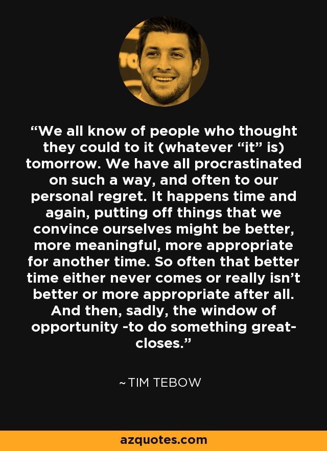 We all know of people who thought they could to it (whatever “it” is) tomorrow. We have all procrastinated on such a way, and often to our personal regret. It happens time and again, putting off things that we convince ourselves might be better, more meaningful, more appropriate for another time. So often that better time either never comes or really isn’t better or more appropriate after all. And then, sadly, the window of opportunity -to do something great- closes. - Tim Tebow