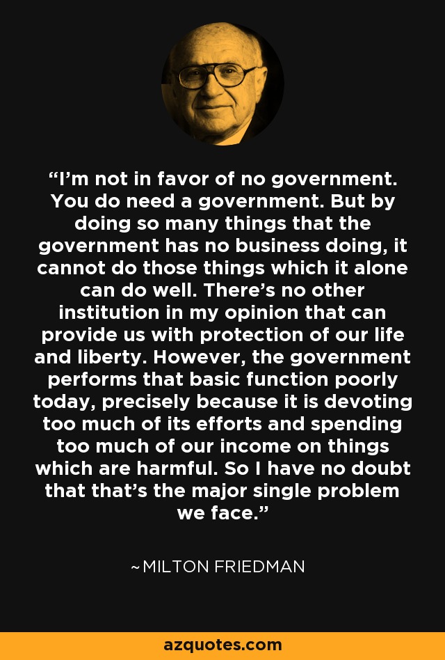 I'm not in favor of no government. You do need a government. But by doing so many things that the government has no business doing, it cannot do those things which it alone can do well. There's no other institution in my opinion that can provide us with protection of our life and liberty. However, the government performs that basic function poorly today, precisely because it is devoting too much of its efforts and spending too much of our income on things which are harmful. So I have no doubt that that's the major single problem we face. - Milton Friedman