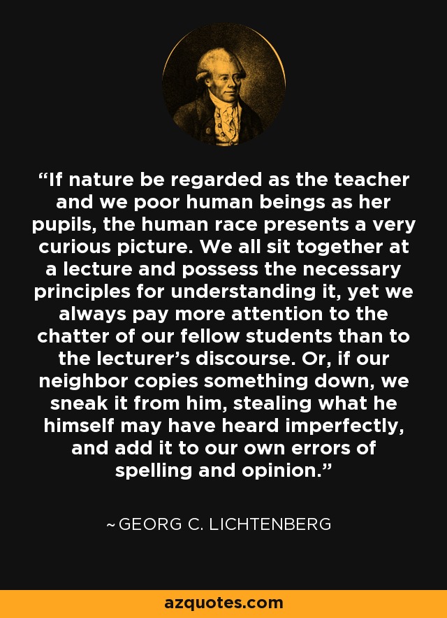 If nature be regarded as the teacher and we poor human beings as her pupils, the human race presents a very curious picture. We all sit together at a lecture and possess the necessary principles for understanding it, yet we always pay more attention to the chatter of our fellow students than to the lecturer's discourse. Or, if our neighbor copies something down, we sneak it from him, stealing what he himself may have heard imperfectly, and add it to our own errors of spelling and opinion. - Georg C. Lichtenberg