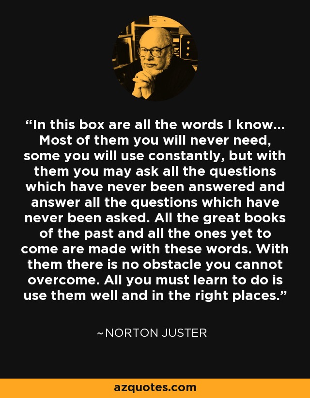 In this box are all the words I know… Most of them you will never need, some you will use constantly, but with them you may ask all the questions which have never been answered and answer all the questions which have never been asked. All the great books of the past and all the ones yet to come are made with these words. With them there is no obstacle you cannot overcome. All you must learn to do is use them well and in the right places. - Norton Juster