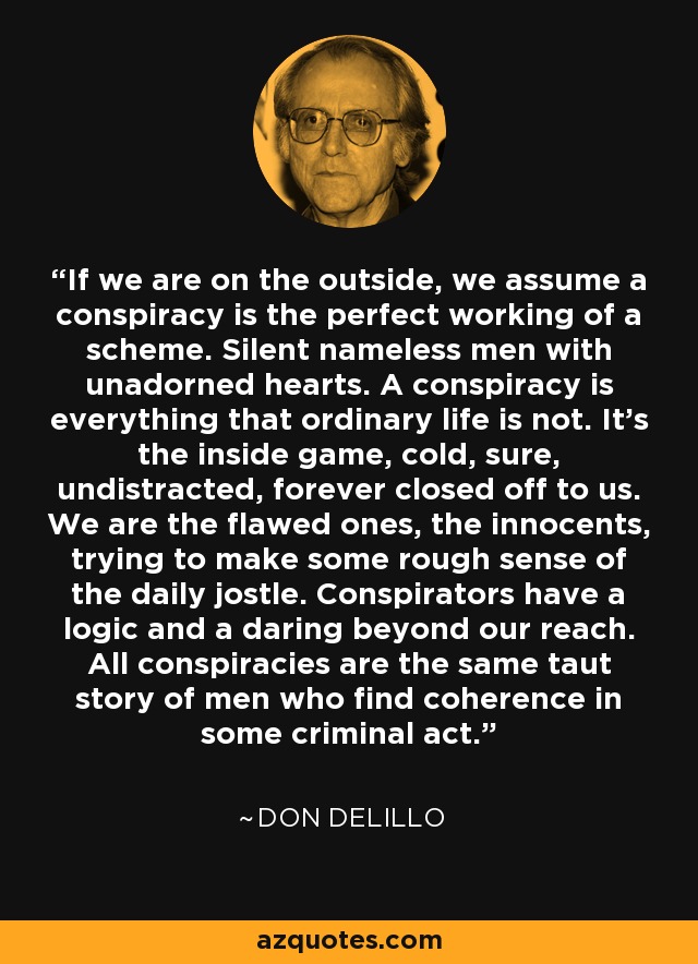 If we are on the outside, we assume a conspiracy is the perfect working of a scheme. Silent nameless men with unadorned hearts. A conspiracy is everything that ordinary life is not. It's the inside game, cold, sure, undistracted, forever closed off to us. We are the flawed ones, the innocents, trying to make some rough sense of the daily jostle. Conspirators have a logic and a daring beyond our reach. All conspiracies are the same taut story of men who find coherence in some criminal act. - Don DeLillo