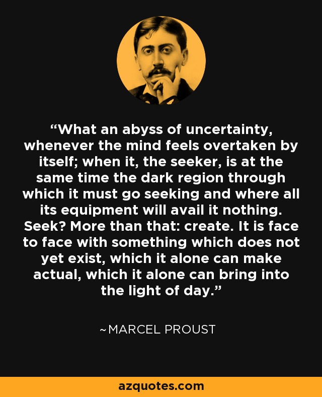 What an abyss of uncertainty, whenever the mind feels overtaken by itself; when it, the seeker, is at the same time the dark region through which it must go seeking and where all its equipment will avail it nothing. Seek? More than that: create. It is face to face with something which does not yet exist, which it alone can make actual, which it alone can bring into the light of day. - Marcel Proust