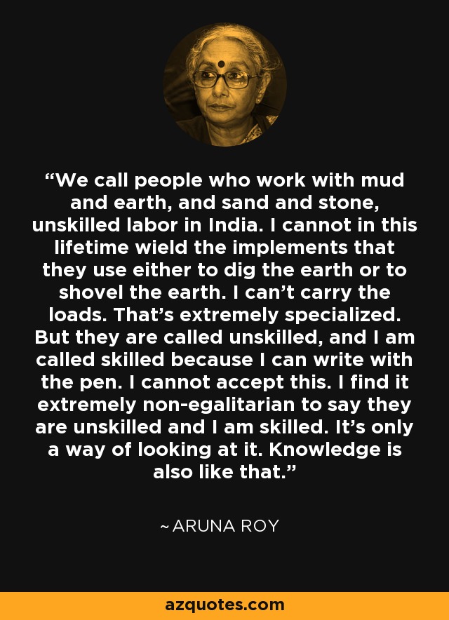 We call people who work with mud and earth, and sand and stone, unskilled labor in India. I cannot in this lifetime wield the implements that they use either to dig the earth or to shovel the earth. I can't carry the loads. That's extremely specialized. But they are called unskilled, and I am called skilled because I can write with the pen. I cannot accept this. I find it extremely non-egalitarian to say they are unskilled and I am skilled. It's only a way of looking at it. Knowledge is also like that. - Aruna Roy