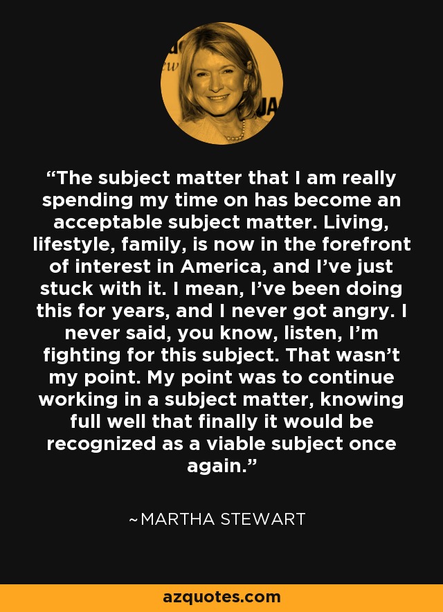 The subject matter that I am really spending my time on has become an acceptable subject matter. Living, lifestyle, family, is now in the forefront of interest in America, and I've just stuck with it. I mean, I've been doing this for years, and I never got angry. I never said, you know, listen, I'm fighting for this subject. That wasn't my point. My point was to continue working in a subject matter, knowing full well that finally it would be recognized as a viable subject once again. - Martha Stewart