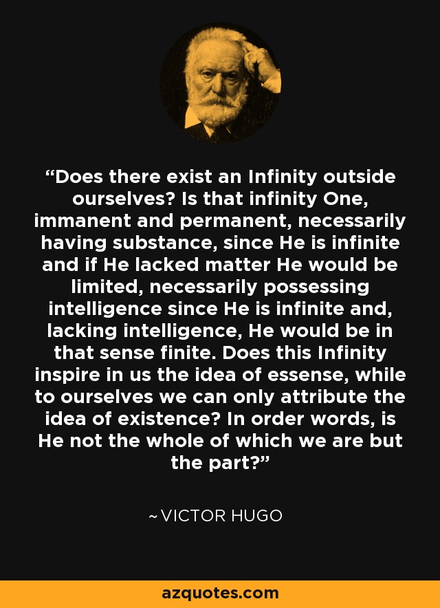 Does there exist an Infinity outside ourselves? Is that infinity One, immanent and permanent, necessarily having substance, since He is infinite and if He lacked matter He would be limited, necessarily possessing intelligence since He is infinite and, lacking intelligence, He would be in that sense finite. Does this Infinity inspire in us the idea of essense, while to ourselves we can only attribute the idea of existence? In order words, is He not the whole of which we are but the part? - Victor Hugo