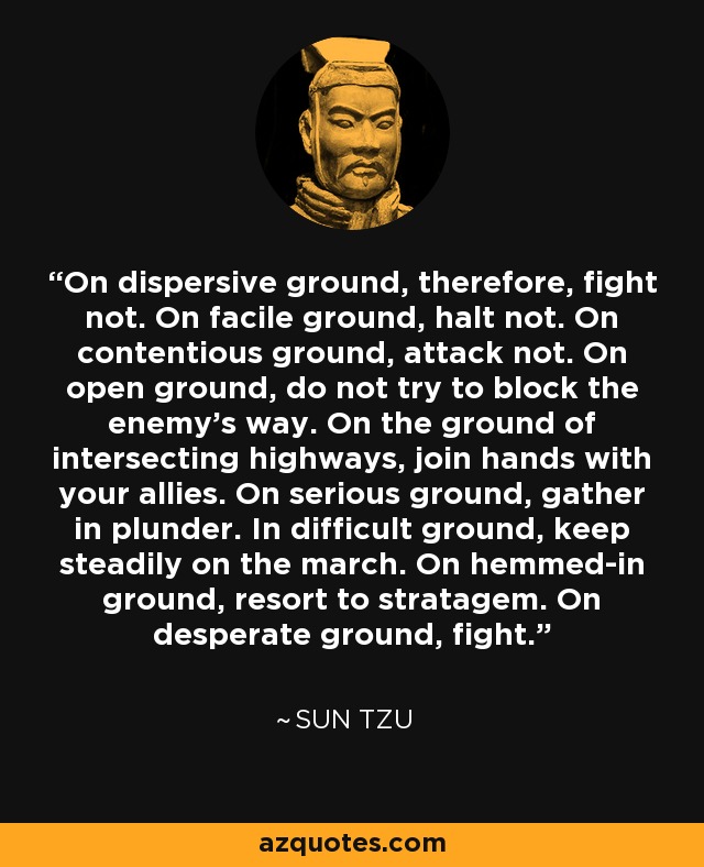 On dispersive ground, therefore, fight not. On facile ground, halt not. On contentious ground, attack not. On open ground, do not try to block the enemy's way. On the ground of intersecting highways, join hands with your allies. On serious ground, gather in plunder. In difficult ground, keep steadily on the march. On hemmed-in ground, resort to stratagem. On desperate ground, fight. - Sun Tzu