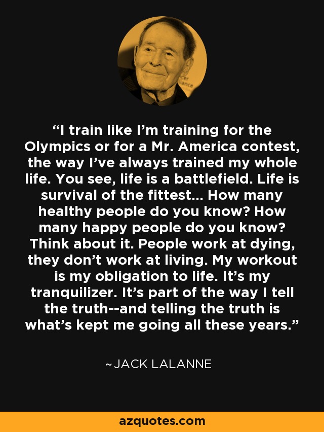 I train like I'm training for the Olympics or for a Mr. America contest, the way I've always trained my whole life. You see, life is a battlefield. Life is survival of the fittest... How many healthy people do you know? How many happy people do you know? Think about it. People work at dying, they don't work at living. My workout is my obligation to life. It's my tranquilizer. It's part of the way I tell the truth--and telling the truth is what's kept me going all these years. - Jack LaLanne