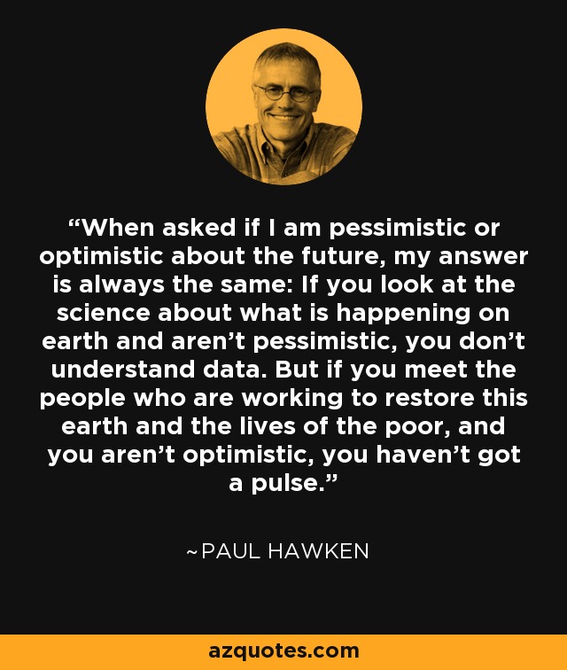 When asked if I am pessimistic or optimistic about the future, my answer is always the same: If you look at the science about what is happening on earth and aren’t pessimistic, you don’t understand data. But if you meet the people who are working to restore this earth and the lives of the poor, and you aren’t optimistic, you haven’t got a pulse. - Paul Hawken