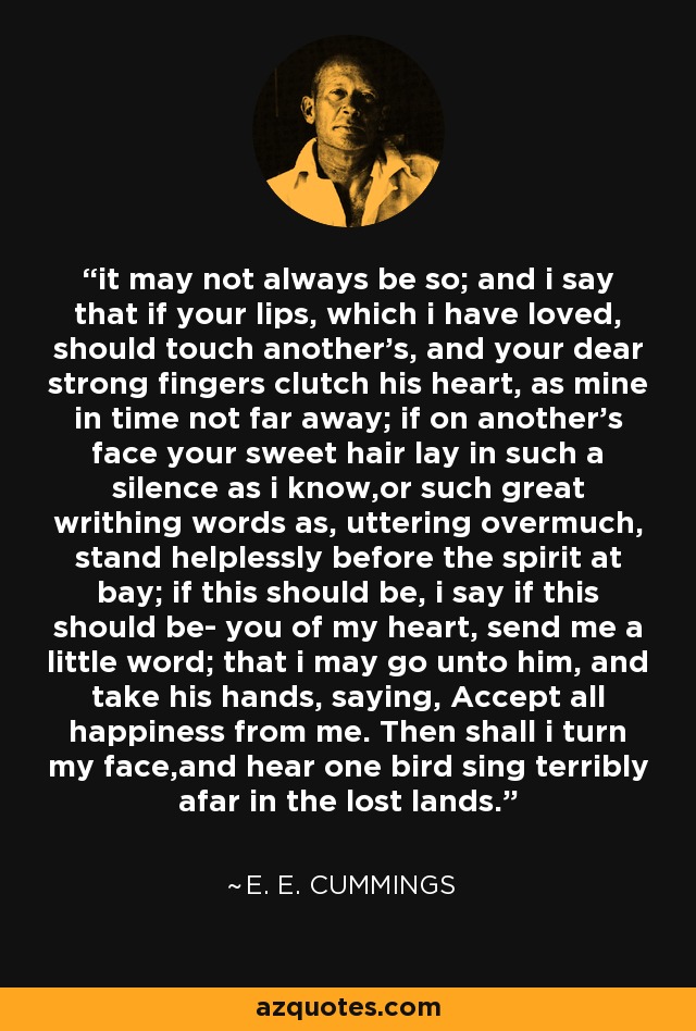 it may not always be so; and i say that if your lips, which i have loved, should touch another's, and your dear strong fingers clutch his heart, as mine in time not far away; if on another's face your sweet hair lay in such a silence as i know,or such great writhing words as, uttering overmuch, stand helplessly before the spirit at bay; if this should be, i say if this should be- you of my heart, send me a little word; that i may go unto him, and take his hands, saying, Accept all happiness from me. Then shall i turn my face,and hear one bird sing terribly afar in the lost lands. - e. e. cummings