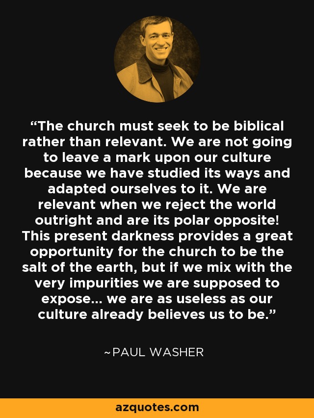 The church must seek to be biblical rather than relevant. We are not going to leave a mark upon our culture because we have studied its ways and adapted ourselves to it. We are relevant when we reject the world outright and are its polar opposite! This present darkness provides a great opportunity for the church to be the salt of the earth, but if we mix with the very impurities we are supposed to expose... we are as useless as our culture already believes us to be. - Paul Washer
