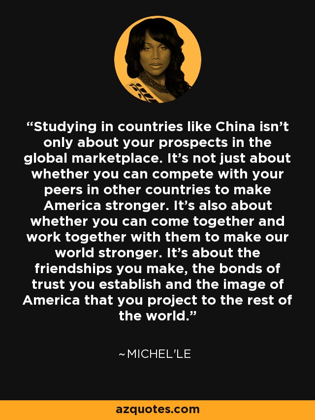Studying in countries like China isn't only about your prospects in the global marketplace. It's not just about whether you can compete with your peers in other countries to make America stronger. It's also about whether you can come together and work together with them to make our world stronger. It's about the friendships you make, the bonds of trust you establish and the image of America that you project to the rest of the world. - Michel'le
