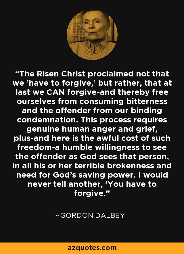 The Risen Christ proclaimed not that we 'have to forgive,' but rather, that at last we CAN forgive-and thereby free ourselves from consuming bitterness and the offender from our binding condemnation. This process requires genuine human anger and grief, plus-and here is the awful cost of such freedom-a humble willingness to see the offender as God sees that person, in all his or her terrible brokenness and need for God's saving power. I would never tell another, 'You have to forgive.' - Gordon Dalbey