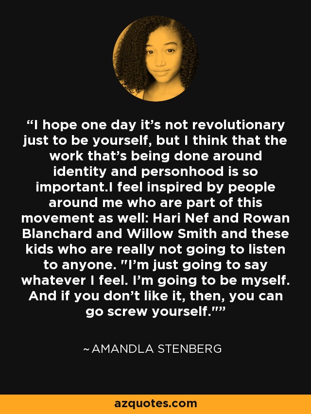 I hope one day it's not revolutionary just to be yourself, but I think that the work that's being done around identity and personhood is so important.I feel inspired by people around me who are part of this movement as well: Hari Nef and Rowan Blanchard and Willow Smith and these kids who are really not going to listen to anyone. 