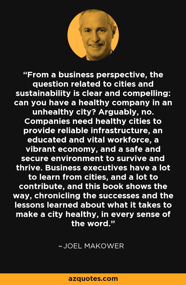 From a business perspective, the question related to cities and sustainability is clear and compelling: can you have a healthy company in an unhealthy city? Arguably, no. Companies need healthy cities to provide reliable infrastructure, an educated and vital workforce, a vibrant economy, and a safe and secure environment to survive and thrive. Business executives have a lot to learn from cities, and a lot to contribute, and this book shows the way, chronicling the successes and the lessons learned about what it takes to make a city healthy, in every sense of the word. - Joel Makower