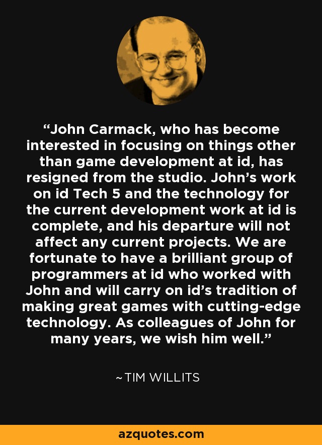 John Carmack, who has become interested in focusing on things other than game development at id, has resigned from the studio. John’s work on id Tech 5 and the technology for the current development work at id is complete, and his departure will not affect any current projects. We are fortunate to have a brilliant group of programmers at id who worked with John and will carry on id’s tradition of making great games with cutting-edge technology. As colleagues of John for many years, we wish him well. - Tim Willits