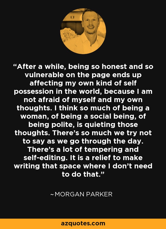 After a while, being so honest and so vulnerable on the page ends up affecting my own kind of self possession in the world, because I am not afraid of myself and my own thoughts. I think so much of being a woman, of being a social being, of being polite, is quieting those thoughts. There's so much we try not to say as we go through the day. There's a lot of tempering and self-editing. It is a relief to make writing that space where I don't need to do that. - Morgan Parker