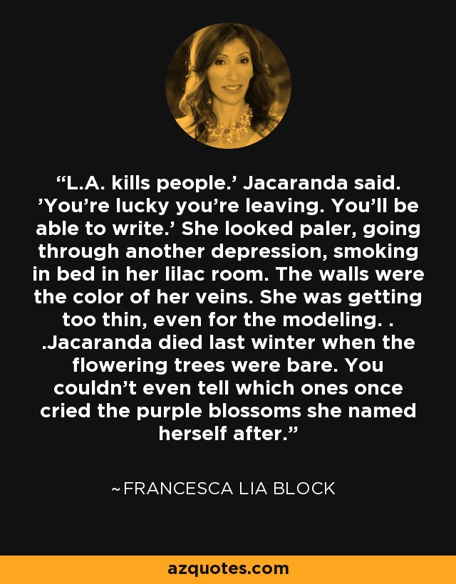 L.A. kills people.' Jacaranda said. 'You're lucky you're leaving. You'll be able to write.' She looked paler, going through another depression, smoking in bed in her lilac room. The walls were the color of her veins. She was getting too thin, even for the modeling. . .Jacaranda died last winter when the flowering trees were bare. You couldn't even tell which ones once cried the purple blossoms she named herself after. - Francesca Lia Block