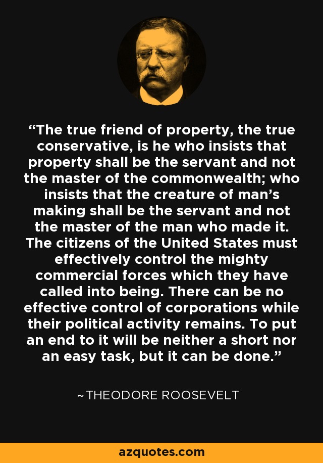 The true friend of property, the true conservative, is he who insists that property shall be the servant and not the master of the commonwealth; who insists that the creature of man’s making shall be the servant and not the master of the man who made it. The citizens of the United States must effectively control the mighty commercial forces which they have called into being. There can be no effective control of corporations while their political activity remains. To put an end to it will be neither a short nor an easy task, but it can be done. - Theodore Roosevelt