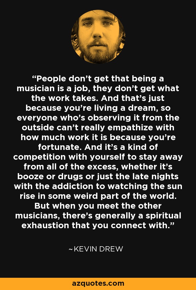 People don't get that being a musician is a job, they don't get what the work takes. And that's just because you're living a dream, so everyone who's observing it from the outside can't really empathize with how much work it is because you're fortunate. And it's a kind of competition with yourself to stay away from all of the excess, whether it's booze or drugs or just the late nights with the addiction to watching the sun rise in some weird part of the world. But when you meet the other musicians, there's generally a spiritual exhaustion that you connect with. - Kevin Drew