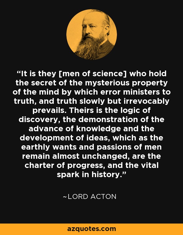 It is they [men of science] who hold the secret of the mysterious property of the mind by which error ministers to truth, and truth slowly but irrevocably prevails. Theirs is the logic of discovery, the demonstration of the advance of knowledge and the development of ideas, which as the earthly wants and passions of men remain almost unchanged, are the charter of progress, and the vital spark in history. - Lord Acton