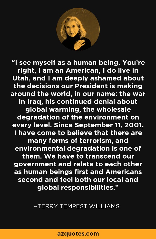 I see myself as a human being. You're right, I am an American, I do live in Utah, and I am deeply ashamed about the decisions our President is making around the world, in our name: the war in Iraq, his continued denial about global warming, the wholesale degradation of the environment on every level. Since September 11, 2001, I have come to believe that there are many forms of terrorism, and environmental degradation is one of them. We have to transcend our government and relate to each other as human beings first and Americans second and feel both our local and global responsibilities. - Terry Tempest Williams