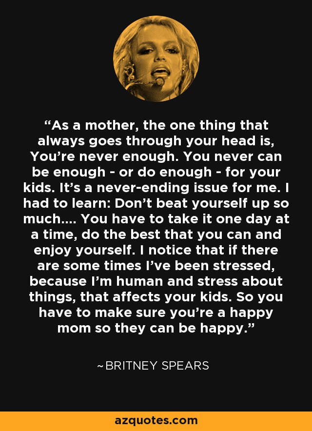 As a mother, the one thing that always goes through your head is, You're never enough. You never can be enough - or do enough - for your kids. It's a never-ending issue for me. I had to learn: Don't beat yourself up so much.... You have to take it one day at a time, do the best that you can and enjoy yourself. I notice that if there are some times I've been stressed, because I'm human and stress about things, that affects your kids. So you have to make sure you're a happy mom so they can be happy. - Britney Spears
