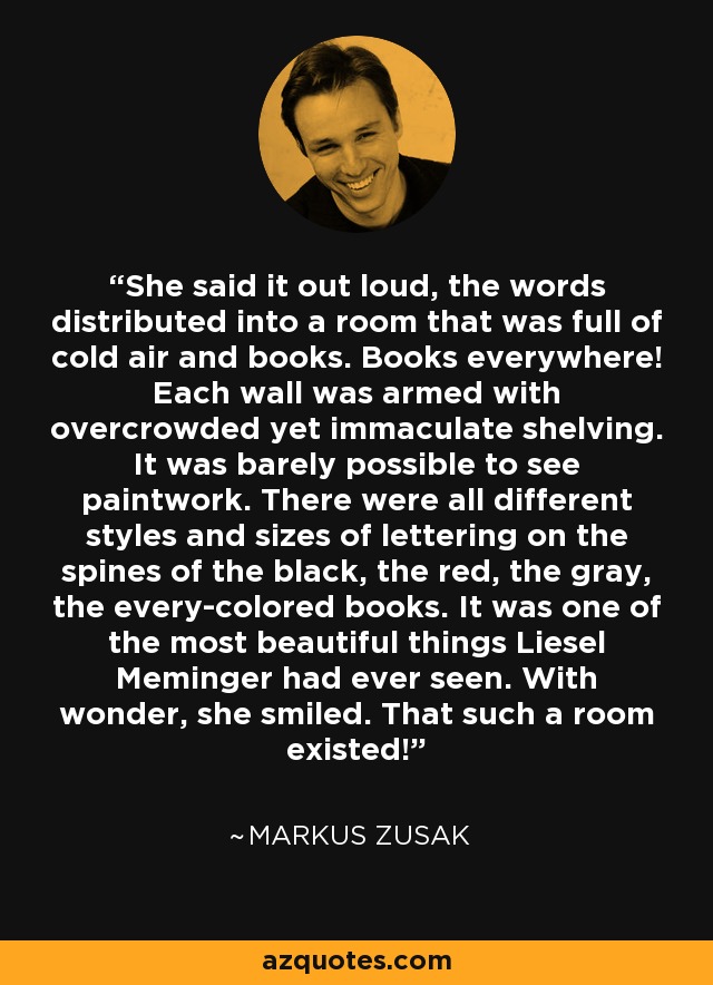 She said it out loud, the words distributed into a room that was full of cold air and books. Books everywhere! Each wall was armed with overcrowded yet immaculate shelving. It was barely possible to see paintwork. There were all different styles and sizes of lettering on the spines of the black, the red, the gray, the every-colored books. It was one of the most beautiful things Liesel Meminger had ever seen. With wonder, she smiled. That such a room existed! - Markus Zusak