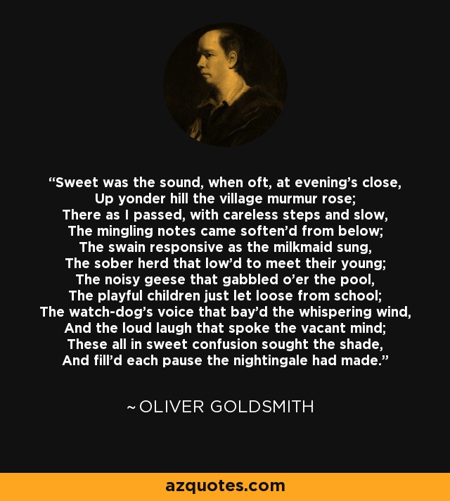 Sweet was the sound, when oft, at evening's close, Up yonder hill the village murmur rose; There as I passed, with careless steps and slow, The mingling notes came soften'd from below; The swain responsive as the milkmaid sung, The sober herd that low'd to meet their young; The noisy geese that gabbled o'er the pool, The playful children just let loose from school; The watch-dog's voice that bay'd the whispering wind, And the loud laugh that spoke the vacant mind; These all in sweet confusion sought the shade, And fill'd each pause the nightingale had made. - Oliver Goldsmith