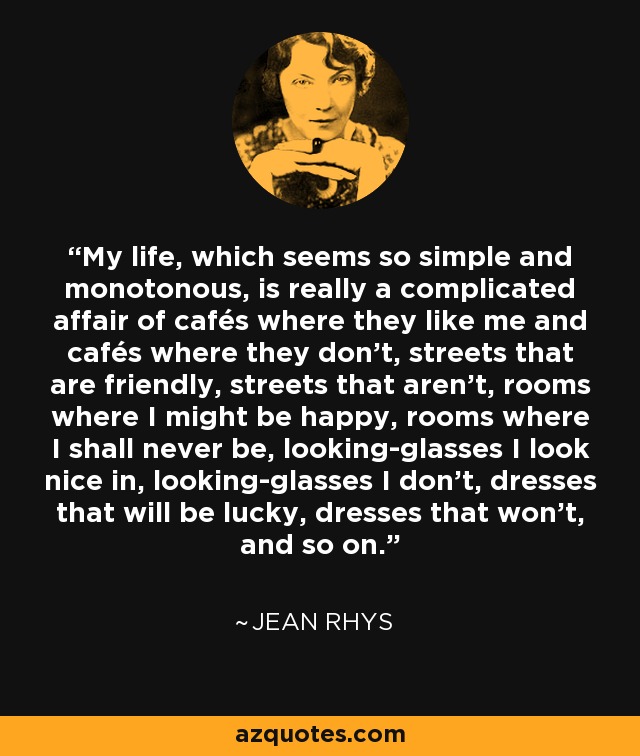 My life, which seems so simple and monotonous, is really a complicated affair of cafés where they like me and cafés where they don't, streets that are friendly, streets that aren't, rooms where I might be happy, rooms where I shall never be, looking-glasses I look nice in, looking-glasses I don't, dresses that will be lucky, dresses that won't, and so on. - Jean Rhys