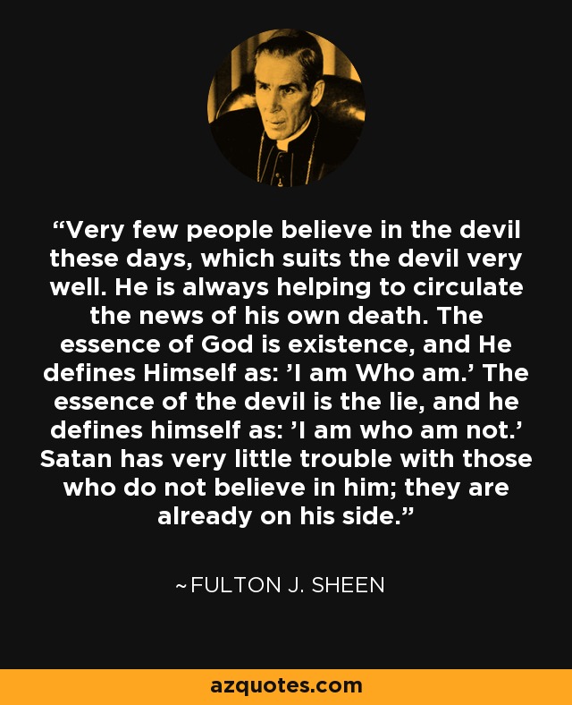 Very few people believe in the devil these days, which suits the devil very well. He is always helping to circulate the news of his own death. The essence of God is existence, and He defines Himself as: 'I am Who am.' The essence of the devil is the lie, and he defines himself as: 'I am who am not.' Satan has very little trouble with those who do not believe in him; they are already on his side. - Fulton J. Sheen