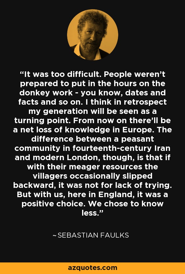 It was too difficult. People weren't prepared to put in the hours on the donkey work - you know, dates and facts and so on. I think in retrospect my generation will be seen as a turning point. From now on there'll be a net loss of knowledge in Europe. The difference between a peasant community in fourteenth-century Iran and modern London, though, is that if with their meager resources the villagers occasionally slipped backward, it was not for lack of trying. But with us, here in England, it was a positive choice. We chose to know less. - Sebastian Faulks