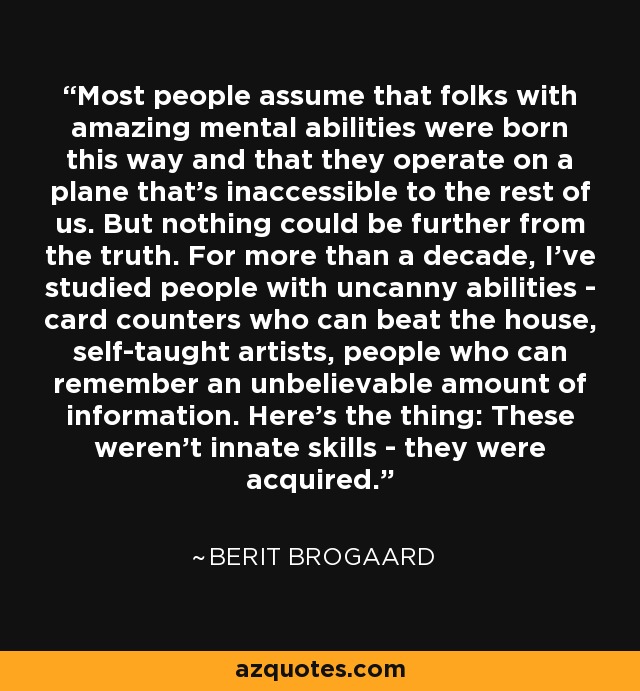 Most people assume that folks with amazing mental abilities were born this way and that they operate on a plane that's inaccessible to the rest of us. But nothing could be further from the truth. For more than a decade, I've studied people with uncanny abilities - card counters who can beat the house, self-taught artists, people who can remember an unbelievable amount of information. Here's the thing: These weren't innate skills - they were acquired. - Berit Brogaard