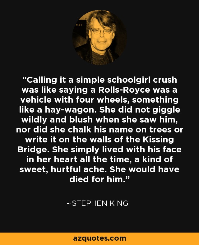 Calling it a simple schoolgirl crush was like saying a Rolls-Royce was a vehicle with four wheels, something like a hay-wagon. She did not giggle wildly and blush when she saw him, nor did she chalk his name on trees or write it on the walls of the Kissing Bridge. She simply lived with his face in her heart all the time, a kind of sweet, hurtful ache. She would have died for him. - Stephen King