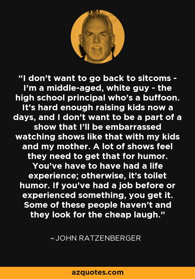 I don't want to go back to sitcoms - I'm a middle-aged, white guy - the high school principal who's a buffoon. It's hard enough raising kids now a days, and I don't want to be a part of a show that I'll be embarrassed watching shows like that with my kids and my mother. A lot of shows feel they need to get that for humor. You've have to have had a life experience; otherwise, it's toilet humor. If you've had a job before or experienced something, you get it. Some of these people haven't and they look for the cheap laugh. - John Ratzenberger