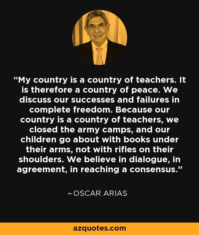 My country is a country of teachers. It is therefore a country of peace. We discuss our successes and failures in complete freedom. Because our country is a country of teachers, we closed the army camps, and our children go about with books under their arms, not with rifles on their shoulders. We believe in dialogue, in agreement, in reaching a consensus. - Oscar Arias