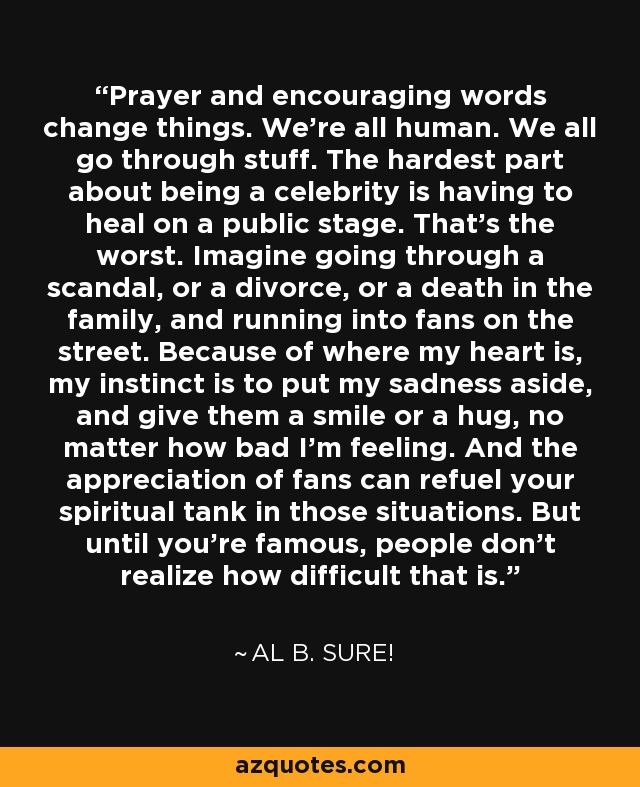 Prayer and encouraging words change things. We're all human. We all go through stuff. The hardest part about being a celebrity is having to heal on a public stage. That's the worst. Imagine going through a scandal, or a divorce, or a death in the family, and running into fans on the street. Because of where my heart is, my instinct is to put my sadness aside, and give them a smile or a hug, no matter how bad I'm feeling. And the appreciation of fans can refuel your spiritual tank in those situations. But until you're famous, people don't realize how difficult that is. - Al B. Sure!