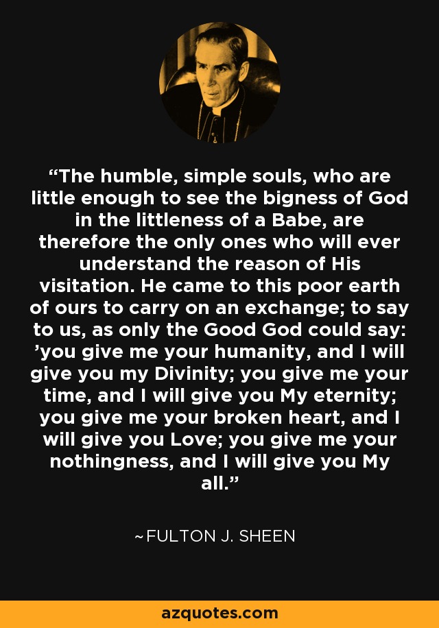 The humble, simple souls, who are little enough to see the bigness of God in the littleness of a Babe, are therefore the only ones who will ever understand the reason of His visitation. He came to this poor earth of ours to carry on an exchange; to say to us, as only the Good God could say: 'you give me your humanity, and I will give you my Divinity; you give me your time, and I will give you My eternity; you give me your broken heart, and I will give you Love; you give me your nothingness, and I will give you My all. - Fulton J. Sheen