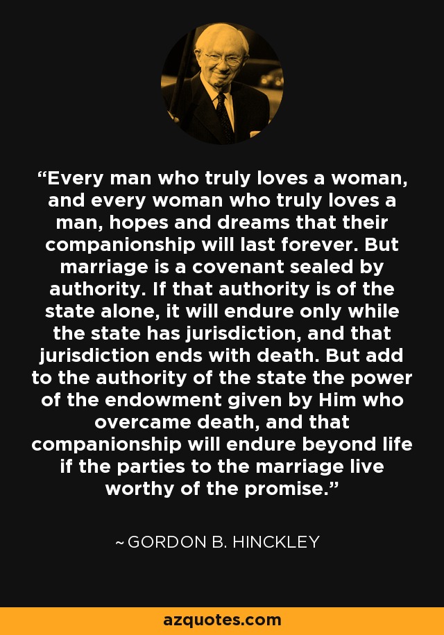 Every man who truly loves a woman, and every woman who truly loves a man, hopes and dreams that their companionship will last forever. But marriage is a covenant sealed by authority. If that authority is of the state alone, it will endure only while the state has jurisdiction, and that jurisdiction ends with death. But add to the authority of the state the power of the endowment given by Him who overcame death, and that companionship will endure beyond life if the parties to the marriage live worthy of the promise. - Gordon B. Hinckley