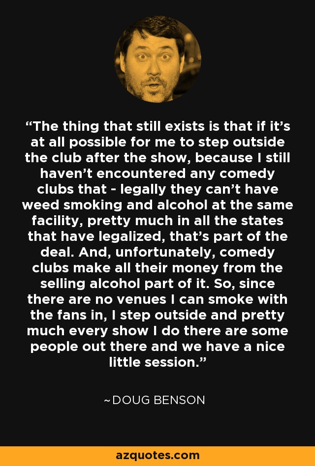 The thing that still exists is that if it's at all possible for me to step outside the club after the show, because I still haven't encountered any comedy clubs that - legally they can't have weed smoking and alcohol at the same facility, pretty much in all the states that have legalized, that's part of the deal. And, unfortunately, comedy clubs make all their money from the selling alcohol part of it. So, since there are no venues I can smoke with the fans in, I step outside and pretty much every show I do there are some people out there and we have a nice little session. - Doug Benson