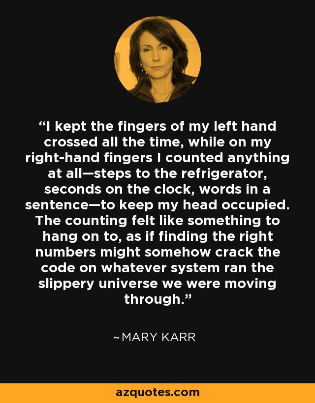 I kept the fingers of my left hand crossed all the time, while on my right-hand fingers I counted anything at all—steps to the refrigerator, seconds on the clock, words in a sentence—to keep my head occupied. The counting felt like something to hang on to, as if finding the right numbers might somehow crack the code on whatever system ran the slippery universe we were moving through. - Mary Karr