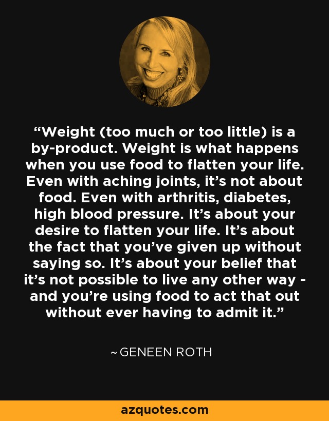 Weight (too much or too little) is a by-product. Weight is what happens when you use food to flatten your life. Even with aching joints, it's not about food. Even with arthritis, diabetes, high blood pressure. It's about your desire to flatten your life. It's about the fact that you've given up without saying so. It's about your belief that it's not possible to live any other way - and you're using food to act that out without ever having to admit it. - Geneen Roth